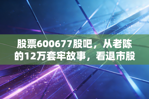 股票600677股吧，从老陈的12万套牢故事，看退市股的投资陷阱与幸存者误区