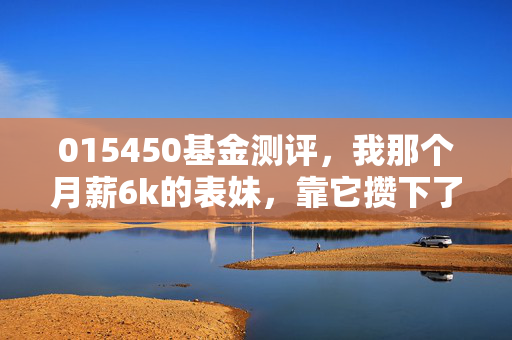 015450基金测评，我那个月薪6k的表妹，靠它攒下了第一笔3万首付备用金