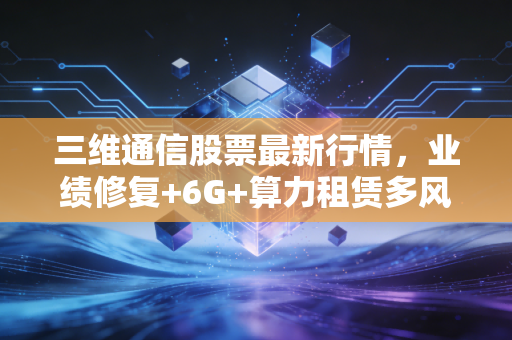 三维通信股票最新行情,业绩修复+6G+算力租赁多风口加持,现在入场还来得及吗?