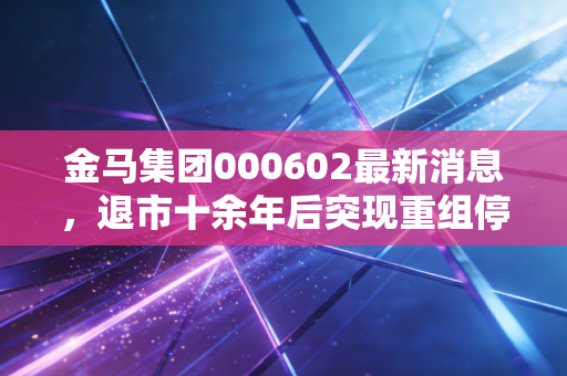 金马集团000602最新消息,退市十余年后突现重组停牌,老股民的青春记忆与当下投资风险提示
