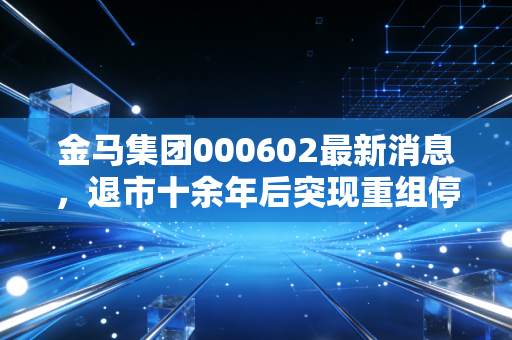 金马集团000602最新消息，退市十余年后突现重组停牌，老股民的青春记忆与当下投资风险提示