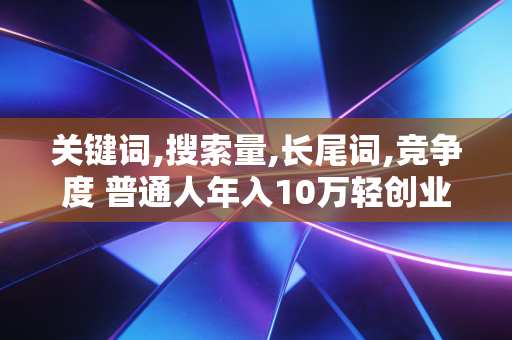 关键词,搜索量,长尾词,竞争度 普通人年入10万轻创业的核心逻辑,别再凭感觉瞎亏钱了