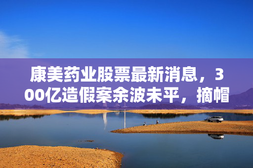 康美药业股票最新消息,300亿造假案余波未平,摘帽10个月后1.6万股民真的上岸了吗?