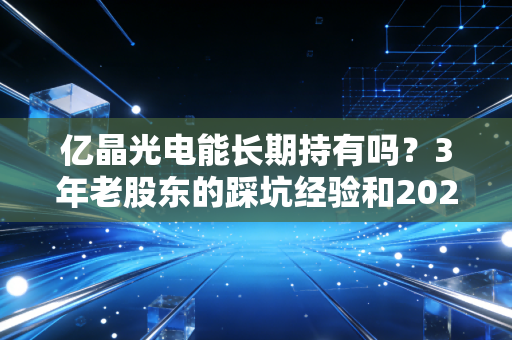 亿晶光电能长期持有吗？3年老股东的踩坑经验和2024年产业逻辑给你答案