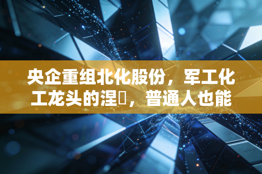 央企重组北化股份,军工化工龙头的涅槃,普通人也能摸到的产业红利脉络?