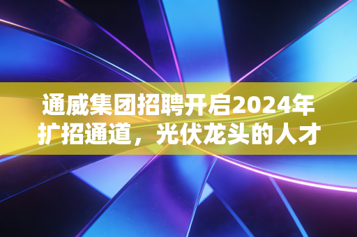 通威集团招聘开启2024年扩招通道，光伏龙头的人才布局，藏着普通人能抓的新能源红利