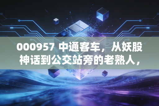 000957 中通客车,从妖股神话到公交站旁的老熟人,我们到底该怎么看它?
