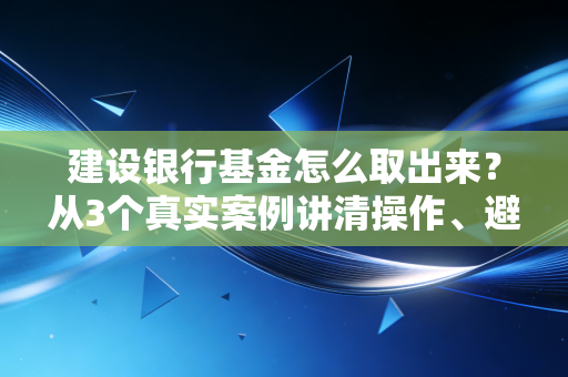 建设银行基金怎么取出来?从3个真实案例讲清操作、避坑和常识,新手也能一次搞懂