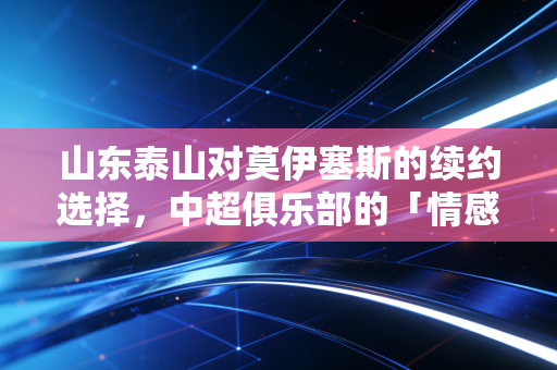 山东泰山对莫伊塞斯的续约选择，中超俱乐部的「情感账」与「经济账」如何平衡？