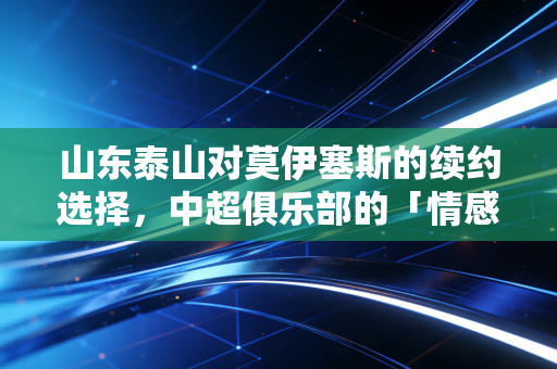 山东泰山对莫伊塞斯的续约选择，中超俱乐部的「情感账」与「经济账」如何平衡？