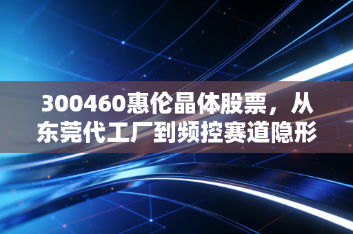 300460惠伦晶体股票,从东莞代工厂到频控赛道隐形冠军,普通投资者真的能上车吗?