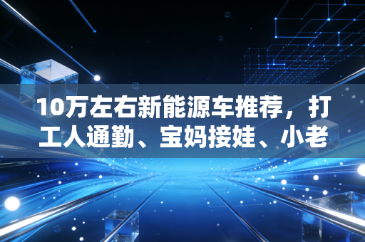 10万左右新能源车推荐，打工人通勤、宝妈接娃、小老板拉货，这3款闭着眼买都不亏