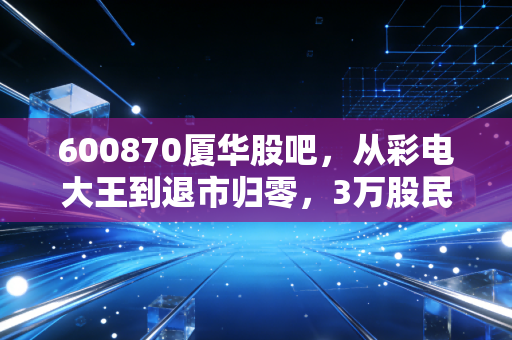 600870厦华股吧,从彩电大王到退市归零,3万股民的沉浮录与投资启示