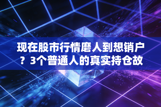 现在股市行情磨人到想销户？3个普通人的真实持仓故事，给你最实在的应对参考