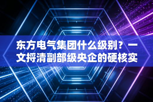 东方电气集团什么级别?一文捋清副部级央企的硬核实力与普通人的机会