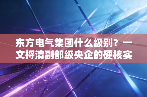 东方电气集团什么级别？一文捋清副部级央企的硬核实力与普通人的机会