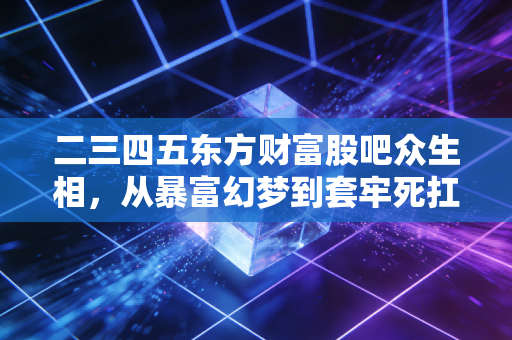 二三四五东方财富股吧众生相，从暴富幻梦到套牢死扛，30万小散的情绪过山车藏着多少A股生存真相