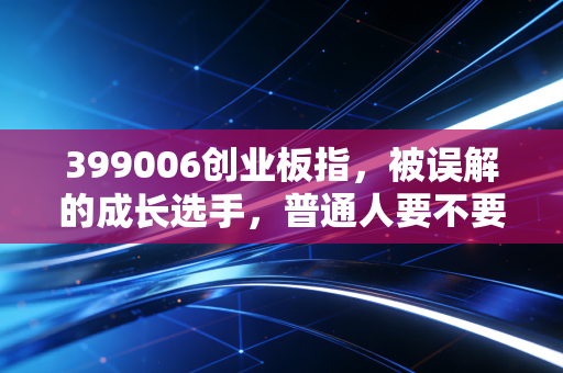 399006创业板指，被误解的成长选手，普通人要不要借它赚未来10年的钱？