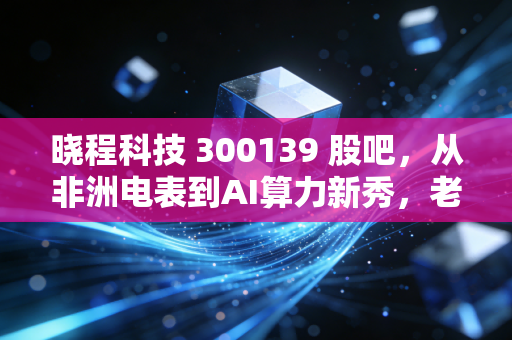 晓程科技 300139 股吧，从非洲电表到AI算力新秀，老股民蹲了3年的冷门妖股到底能不能拿？