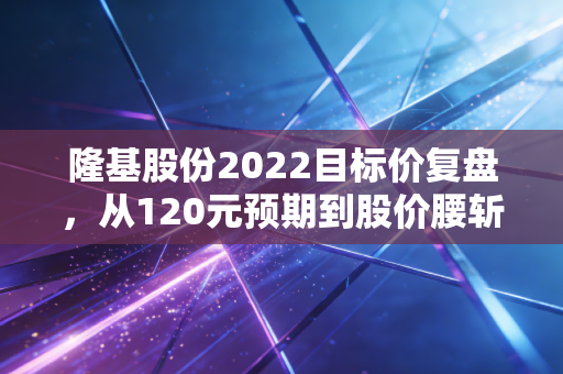 隆基股份2022目标价复盘,从120元预期到股价腰斩,普通人炒赛道股到底踩了多少坑