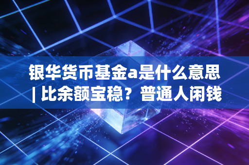 银华货币基金a是什么意思 | 比余额宝稳?普通人闲钱理财的隐藏选项到底香不香?
