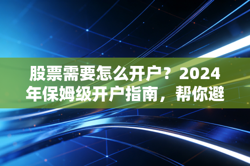 股票需要怎么开户？2024年保姆级开户指南，帮你避开90%的隐性坑