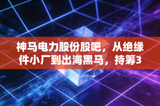 神马电力股份股吧,从绝缘件小厂到出海黑马,持筹3年的老散聊透这只票的赌性与底气
