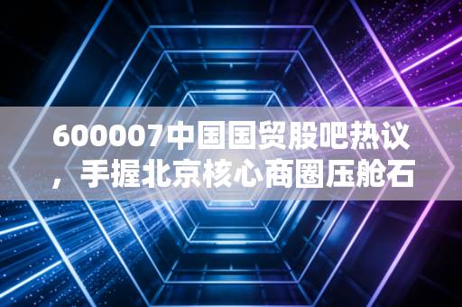600007中国国贸股吧热议，手握北京核心商圈压舱石，是收息养老股还是隐藏的价值洼地？