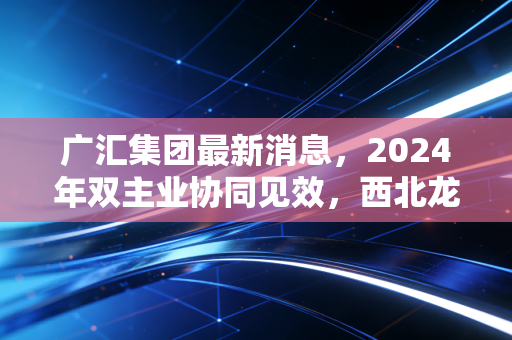 广汇集团最新消息,2024年双主业协同见效,西北龙头的转型样本给普通人的3个启示