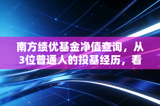 南方绩优基金净值查询，从3位普通人的投基经历，看懂90%的人都踩过的净值误区