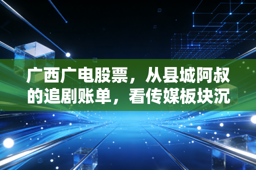广西广电股票,从县城阿叔的追剧账单,看传媒板块沉睡标的的破局逻辑