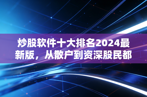 炒股软件十大排名2024最新版,从散户到资深股民都适用的选工具指南