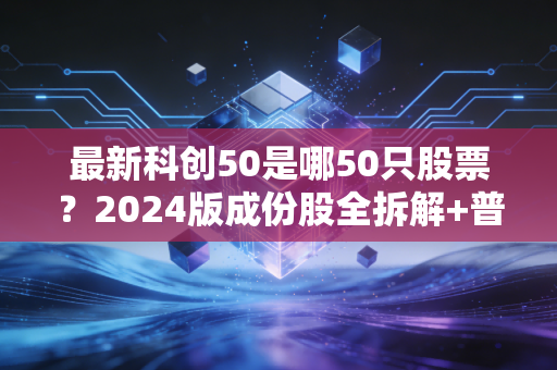 最新科创50是哪50只股票?2024版成份股全拆解+普通人上车实操指南
