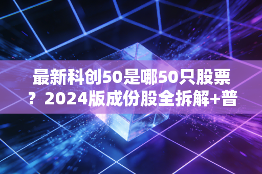 最新科创50是哪50只股票?2024版成份股全拆解+普通人上车实操指南
