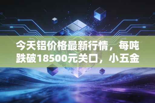 今天铝价格最新行情，每吨跌破18500元关口，小五金店老板的进货账本里藏着行业冷暖