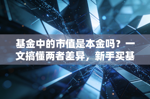 基金中的市值是本金吗?一文搞懂两者差异,新手买基再也不踩盈亏认知坑