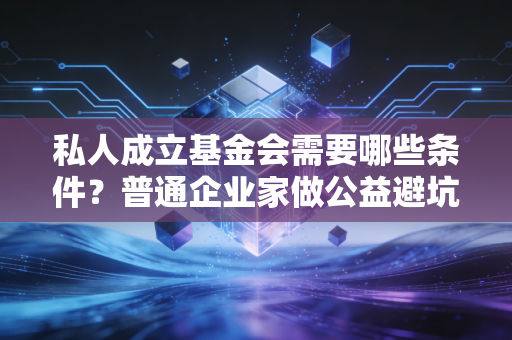 私人成立基金会需要哪些条件?普通企业家做公益避坑全指南