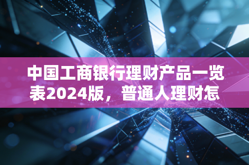 中国工商银行理财产品一览表2024版，普通人理财怎么选才不踩坑？