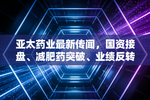 亚太药业最新传闻，国资接盘、减肥药突破、业绩反转三重利好齐飞？散户狂欢背后的陷阱与真相