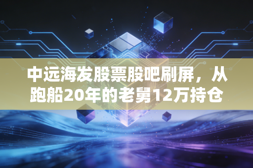 中远海发股票股吧刷屏,从跑船20年的老舅12万持仓浮沉,看周期股里普通人的赚钱逻辑