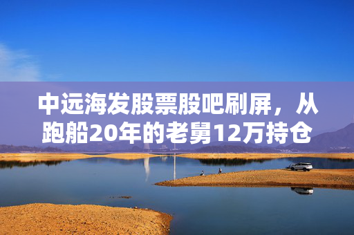 中远海发股票股吧刷屏，从跑船20年的老舅12万持仓浮沉，看周期股里普通人的赚钱逻辑