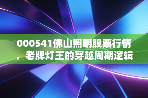 000541佛山照明股票行情,老牌灯王的穿越周期逻辑,普通投资者要不要上车?