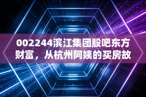 002244滨江集团股吧东方财富，从杭州阿姨的买房故事看浙系房企优等生的长期投资逻辑