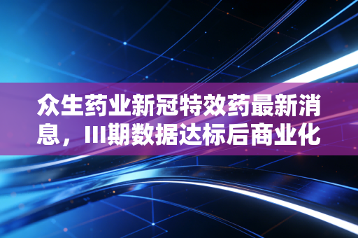 众生药业新冠特效药最新消息，III期数据达标后商业化提速，后疫情时代的医药投资逻辑变了？