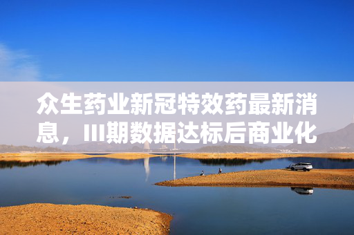 众生药业新冠特效药最新消息，III期数据达标后商业化提速，后疫情时代的医药投资逻辑变了？