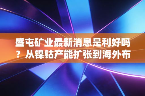 盛屯矿业最新消息是利好吗?从镍钴产能扩张到海外布局,普通投资者要不要跟风上车?