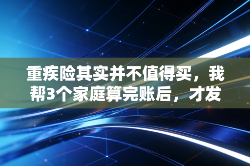 重疾险其实并不值得买,我帮3个家庭算完账后,才发现多数人都被销售割了韭菜
