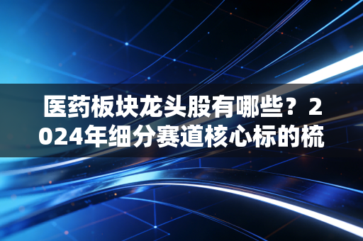 医药板块龙头股有哪些？2024年细分赛道核心标的梳理，普通人投医药前必看