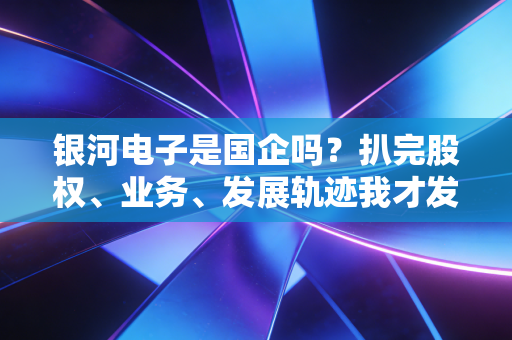 银河电子是国企吗?扒完股权、业务、发展轨迹我才发现,军工民企的突围路比你想的还难