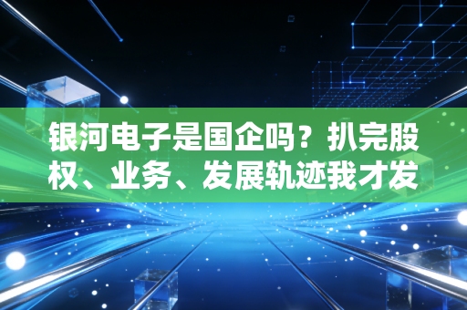 银河电子是国企吗?扒完股权、业务、发展轨迹我才发现,军工民企的突围路比你想的还难